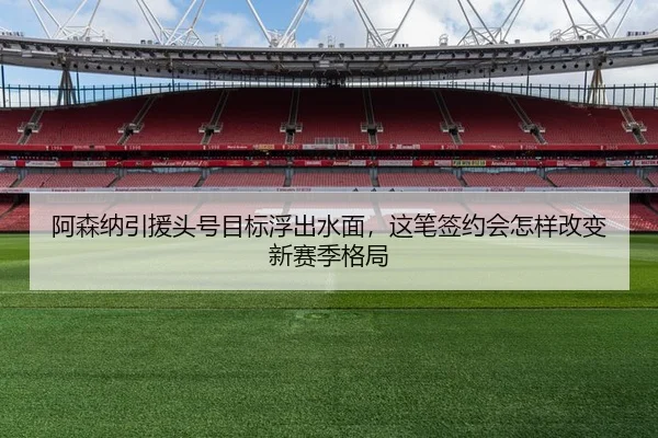 阿森纳引援头号目标浮出水面，这笔签约会怎样改变新赛季格局